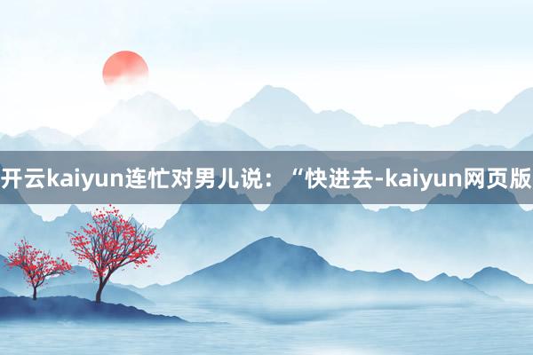 開云kaiyun連忙對男兒說：“快進去-kaiyun網頁版