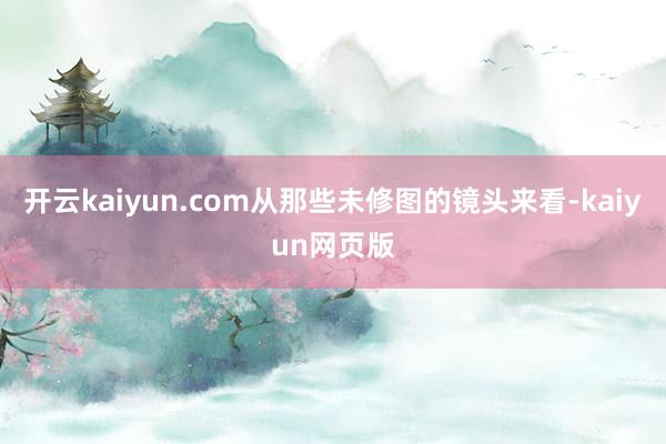 開云kaiyun.com從那些未修圖的鏡頭來看-kaiyun網頁版