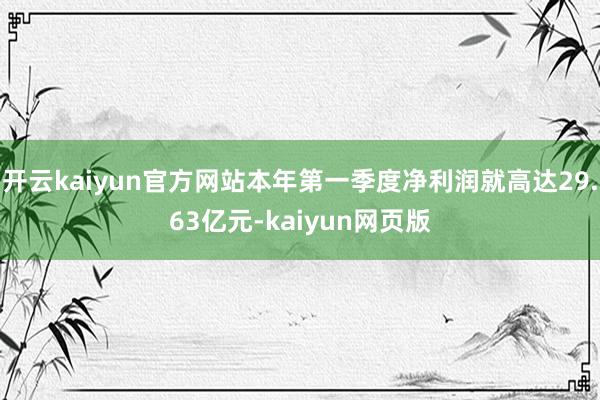 開云kaiyun官方網站本年第一季度凈利潤就高達29.63億元-kaiyun網頁版