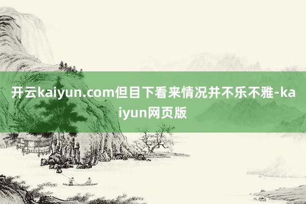 開云kaiyun.com但目下看來情況并不樂不雅-kaiyun網頁版