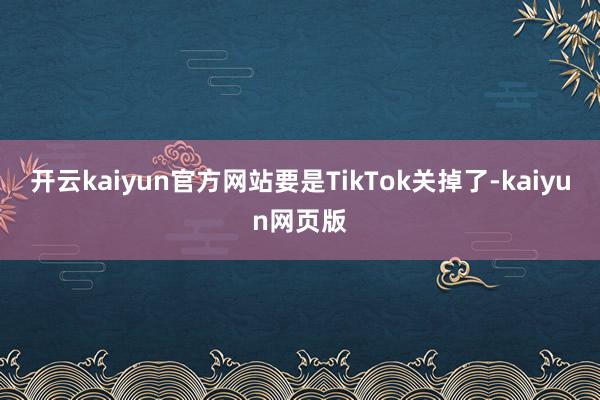 開(kāi)云kaiyun官方網(wǎng)站要是TikTok關(guān)掉了-kaiyun網(wǎng)頁(yè)版