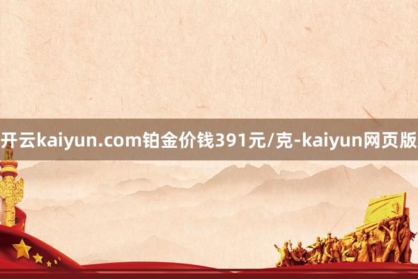 開云kaiyun.com鉑金價錢391元/克-kaiyun網(wǎng)頁版