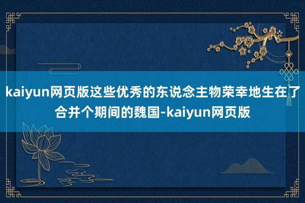 kaiyun網頁版這些優秀的東說念主物榮幸地生在了合并個期間的魏國-kaiyun網頁版