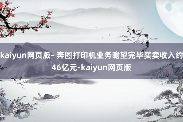 kaiyun網(wǎng)頁版- 奔圖打印機業(yè)務瞻望完畢買賣收入約46億元-kaiyun網(wǎng)頁版