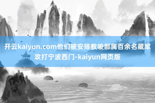 開云kaiyun.com他們被安排教唆部屬百余名藏軍攻打寧波西門-kaiyun網頁版